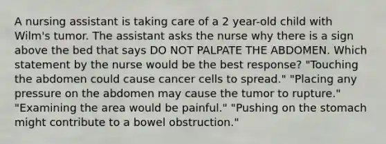 A nursing assistant is taking care of a 2 year-old child with Wilm's tumor. The assistant asks the nurse why there is a sign above the bed that says DO NOT PALPATE THE ABDOMEN. Which statement by the nurse would be the best response? "Touching the abdomen could cause cancer cells to spread." "Placing any pressure on the abdomen may cause the tumor to rupture." "Examining the area would be painful." "Pushing on the stomach might contribute to a bowel obstruction."