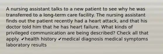 A nursing assistant talks to a new patient to see why he was transferred to a long-term care facility. The nursing assistant finds out the patient recently had a heart attack, and that his doctor told him that he has heart failure. What kinds of privileged communication are being described? Check all that apply. ✔health history ✔medical diagnosis medical symptoms laboratory results