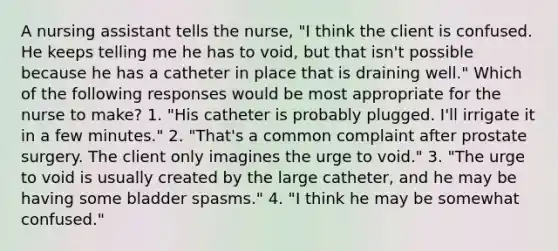 A nursing assistant tells the nurse, "I think the client is confused. He keeps telling me he has to void, but that isn't possible because he has a catheter in place that is draining well." Which of the following responses would be most appropriate for the nurse to make? 1. "His catheter is probably plugged. I'll irrigate it in a few minutes." 2. "That's a common complaint after prostate surgery. The client only imagines the urge to void." 3. "The urge to void is usually created by the large catheter, and he may be having some bladder spasms." 4. "I think he may be somewhat confused."