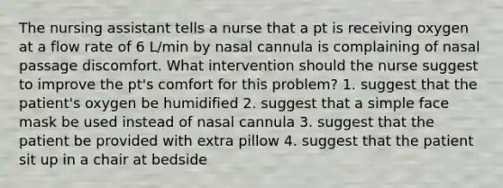 The nursing assistant tells a nurse that a pt is receiving oxygen at a flow rate of 6 L/min by nasal cannula is complaining of nasal passage discomfort. What intervention should the nurse suggest to improve the pt's comfort for this problem? 1. suggest that the patient's oxygen be humidified 2. suggest that a simple face mask be used instead of nasal cannula 3. suggest that the patient be provided with extra pillow 4. suggest that the patient sit up in a chair at bedside