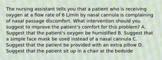 The nursing assistant tells you that a patient who is receiving oxygen at a flow rate of 6 L/min by nasal cannula is complaining of nasal passage discomfort. What intervention should you suggest to improve the patient's comfort for this problem? A. Suggest that the patient's oxygen be humidified B. Suggest that a simple face mask be used instead of a nasal cannula C. Suggest that the patient be provided with an extra pillow D. Suggest that the patient sit up in a chair at the bedside