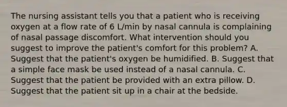 The nursing assistant tells you that a patient who is receiving oxygen at a flow rate of 6 L/min by nasal cannula is complaining of nasal passage discomfort. What intervention should you suggest to improve the patient's comfort for this problem? A. Suggest that the patient's oxygen be humidified. B. Suggest that a simple face mask be used instead of a nasal cannula. C. Suggest that the patient be provided with an extra pillow. D. Suggest that the patient sit up in a chair at the bedside.