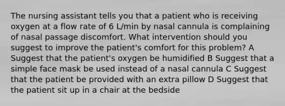 The nursing assistant tells you that a patient who is receiving oxygen at a flow rate of 6 L/min by nasal cannula is complaining of nasal passage discomfort. What intervention should you suggest to improve the patient's comfort for this problem? A Suggest that the patient's oxygen be humidified B Suggest that a simple face mask be used instead of a nasal cannula C Suggest that the patient be provided with an extra pillow D Suggest that the patient sit up in a chair at the bedside