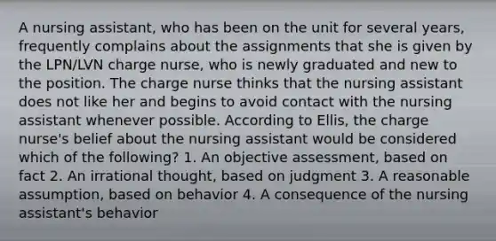 A nursing assistant, who has been on the unit for several years, frequently complains about the assignments that she is given by the LPN/LVN charge nurse, who is newly graduated and new to the position. The charge nurse thinks that the nursing assistant does not like her and begins to avoid contact with the nursing assistant whenever possible. According to Ellis, the charge nurse's belief about the nursing assistant would be considered which of the following? 1. An objective assessment, based on fact 2. An irrational thought, based on judgment 3. A reasonable assumption, based on behavior 4. A consequence of the nursing assistant's behavior