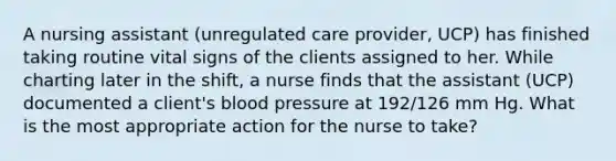 A nursing assistant (unregulated care provider, UCP) has finished taking routine vital signs of the clients assigned to her. While charting later in the shift, a nurse finds that the assistant (UCP) documented a client's blood pressure at 192/126 mm Hg. What is the most appropriate action for the nurse to take?