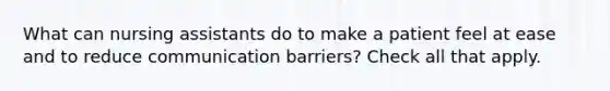 What can nursing assistants do to make a patient feel at ease and to reduce communication barriers? Check all that apply.