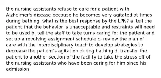 the nursing assistants refuse to care for a patient with Alzheimer's disease because he becomes very agitated at times during bathing. what is the best response by the LPN? a. tell the patient that the behavior is unacceptable and restraints will need to be used b. tell the staff to take turns caring for the patient and set up a revolving assignment schedule c. review the plan of care with the interdisciplinary teach to develop strategies to decrease the patient's agitation during bathing d. transfer the patient to another section of the facility to take the stress off of the nursing assistants who have been caring for him since his admission