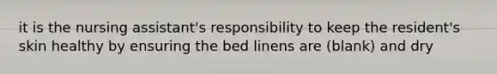 it is the nursing assistant's responsibility to keep the resident's skin healthy by ensuring the bed linens are (blank) and dry