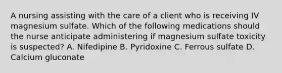 A nursing assisting with the care of a client who is receiving IV magnesium sulfate. Which of the following medications should the nurse anticipate administering if magnesium sulfate toxicity is suspected? A. Nifedipine B. Pyridoxine C. Ferrous sulfate D. Calcium gluconate