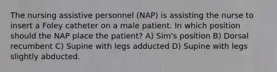 The nursing assistive personnel (NAP) is assisting the nurse to insert a Foley catheter on a male patient. In which position should the NAP place the patient? A) Sim's position B) Dorsal recumbent C) Supine with legs adducted D) Supine with legs slightly abducted.