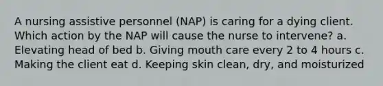 A nursing assistive personnel (NAP) is caring for a dying client. Which action by the NAP will cause the nurse to intervene? a. Elevating head of bed b. Giving mouth care every 2 to 4 hours c. Making the client eat d. Keeping skin clean, dry, and moisturized