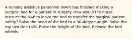 A nursing assistive personnel (NAP) has finished making a surgical bed for a patient in surgery. How would the nurse instruct the NAP to leave the bed to transfer the surgical patient safely? Raise the head of the bed to a 30-degree angle. Raise the top two side rails. Raise the height of the bed. Release the bed wheels.