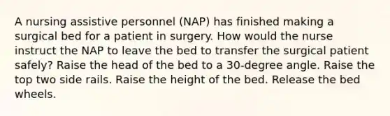 A nursing assistive personnel (NAP) has finished making a surgical bed for a patient in surgery. How would the nurse instruct the NAP to leave the bed to transfer the surgical patient safely? Raise the head of the bed to a 30-degree angle. Raise the top two side rails. Raise the height of the bed. Release the bed wheels.