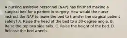 A nursing assistive personnel (NAP) has finished making a surgical bed for a patient in surgery. How would the nurse instruct the NAP to leave the bed to transfer the surgical patient safely? A. Raise the head of the bed to a 30-degree angle. B. Raise the top two side rails. C. Raise the height of the bed. D. Release the bed wheels.