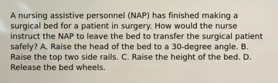 A nursing assistive personnel (NAP) has finished making a surgical bed for a patient in surgery. How would the nurse instruct the NAP to leave the bed to transfer the surgical patient safely? A. Raise the head of the bed to a 30-degree angle. B. Raise the top two side rails. C. Raise the height of the bed. D. Release the bed wheels.