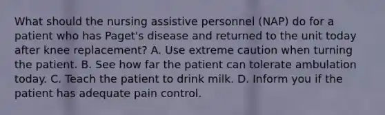 What should the nursing assistive personnel (NAP) do for a patient who has Paget's disease and returned to the unit today after knee replacement? A. Use extreme caution when turning the patient. B. See how far the patient can tolerate ambulation today. C. Teach the patient to drink milk. D. Inform you if the patient has adequate pain control.