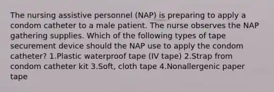 The nursing assistive personnel (NAP) is preparing to apply a condom catheter to a male patient. The nurse observes the NAP gathering supplies. Which of the following types of tape securement device should the NAP use to apply the condom catheter? 1.Plastic waterproof tape (IV tape) 2.Strap from condom catheter kit 3.Soft, cloth tape 4.Nonallergenic paper tape