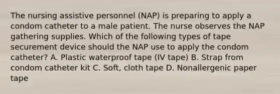 The nursing assistive personnel (NAP) is preparing to apply a condom catheter to a male patient. The nurse observes the NAP gathering supplies. Which of the following types of tape securement device should the NAP use to apply the condom catheter? A. Plastic waterproof tape (IV tape) B. Strap from condom catheter kit C. Soft, cloth tape D. Nonallergenic paper tape