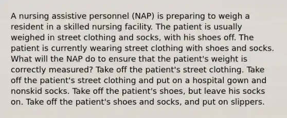 A nursing assistive personnel (NAP) is preparing to weigh a resident in a skilled nursing facility. The patient is usually weighed in street clothing and socks, with his shoes off. The patient is currently wearing street clothing with shoes and socks. What will the NAP do to ensure that the patient's weight is correctly measured? Take off the patient's street clothing. Take off the patient's street clothing and put on a hospital gown and nonskid socks. Take off the patient's shoes, but leave his socks on. Take off the patient's shoes and socks, and put on slippers.