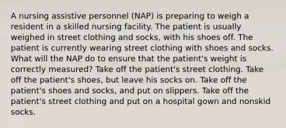 A nursing assistive personnel (NAP) is preparing to weigh a resident in a skilled nursing facility. The patient is usually weighed in street clothing and socks, with his shoes off. The patient is currently wearing street clothing with shoes and socks. What will the NAP do to ensure that the patient's weight is correctly measured? Take off the patient's street clothing. Take off the patient's shoes, but leave his socks on. Take off the patient's shoes and socks, and put on slippers. Take off the patient's street clothing and put on a hospital gown and nonskid socks.