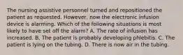 The nursing assistive personnel turned and repositioned the patient as requested. However, now the electronic infusion device is alarming. Which of the following situations is most likely to have set off the alarm? A. The rate of infusion has increased. B. The patient is probably developing phlebitis. C. The patient is lying on the tubing. D. There is now air in the tubing.