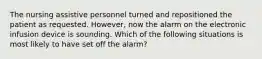 The nursing assistive personnel turned and repositioned the patient as requested. However, now the alarm on the electronic infusion device is sounding. Which of the following situations is most likely to have set off the alarm?