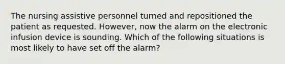 The nursing assistive personnel turned and repositioned the patient as requested. However, now the alarm on the electronic infusion device is sounding. Which of the following situations is most likely to have set off the alarm?