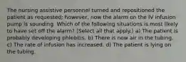The nursing assistive personnel turned and repositioned the patient as requested; however, now the alarm on the IV infusion pump is sounding. Which of the following situations is most likely to have set off the alarm? (Select all that apply.) a) The patient is probably developing phlebitis. b) There is now air in the tubing. c) The rate of infusion has increased. d) The patient is lying on the tubing.