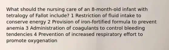 What should the nursing care of an 8-month-old infant with tetralogy of Fallot include? 1 Restriction of fluid intake to conserve energy 2 Provision of iron-fortified formula to prevent anemia 3 Administration of coagulants to control bleeding tendencies 4 Prevention of increased respiratory effort to promote oxygenation