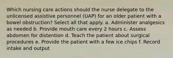 Which nursing care actions should the nurse delegate to the unlicensed assistive personnel (UAP) for an older patient with a bowel obstruction? Select all that apply. a. Administer analgesics as needed b. Provide mouth care every 2 hours c. Assess abdomen for distention d. Teach the patient about surgical procedures e. Provide the patient with a few ice chips f. Record intake and output