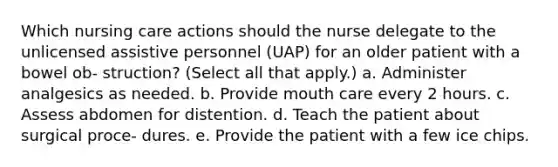 Which nursing care actions should the nurse delegate to the unlicensed assistive personnel (UAP) for an older patient with a bowel ob- struction? (Select all that apply.) a. Administer analgesics as needed. b. Provide mouth care every 2 hours. c. Assess abdomen for distention. d. Teach the patient about surgical proce- dures. e. Provide the patient with a few ice chips.