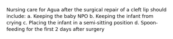 Nursing care for Agua after the surgical repair of a cleft lip should include: a. Keeping the baby NPO b. Keeping the infant from crying c. Placing the infant in a semi-sitting position d. Spoon-feeding for the first 2 days after surgery