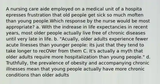 A nursing care aide employed on a medical unit of a hospita epresses frustration that old people get sick so much moften than young people.Which response by the nurse would be most appropriate? a. With the indrease in life expectancies in recent years, most older people actually live free of chronic diseases until very late in life. b. "Acually, older adults experience fewer acute llnesses than younger people: its just that they tend to take longer to recOVer from them C. It's actually a myth that older adults require more hospitalization than young people." d. Truthfully, the prevalence of obesity and accompanying chronic illnesses mean that young people actually have more chronic conditions than older adults