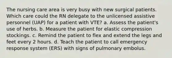 The nursing care area is very busy with new surgical patients. Which care could the RN delegate to the unlicensed assistive personnel (UAP) for a patient with VTE? a. Assess the patient's use of herbs. b. Measure the patient for elastic compression stockings. c. Remind the patient to flex and extend the legs and feet every 2 hours. d. Teach the patient to call emergency response system (ERS) with signs of pulmonary embolus.