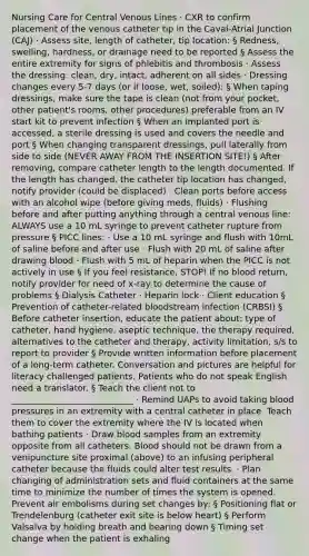 Nursing Care for Central Venous Lines · CXR to confirm placement of the venous catheter tip in the Caval-Atrial Junction (CAJ) · Assess site, length of catheter, tip location: § Redness, swelling, hardness, or drainage need to be reported § Assess the entire extremity for signs of phlebitis and thrombosis · Assess the dressing: clean, dry, intact, adherent on all sides · Dressing changes every 5-7 days (or if loose, wet, soiled): § When taping dressings, make sure the tape is clean (not from your pocket, other patient's rooms, other procedures) preferable from an IV start kit to prevent infection § When an implanted port is accessed, a sterile dressing is used and covers the needle and port § When changing transparent dressings, pull laterally from side to side (NEVER AWAY FROM THE INSERTION SITE!) § After removing, compare catheter length to the length documented. If the length has changed, the catheter tip location has changed, notify provider (could be displaced) · Clean ports before access with an alcohol wipe (before giving meds, fluids) · Flushing before and after putting anything through a central venous line: ALWAYS use a 10 mL syringe to prevent catheter rupture from pressure § PICC lines: · Use a 10 mL syringe and flush with 10mL of saline before and after use · Flush with 20 mL of saline after drawing blood · Flush with 5 mL of heparin when the PICC is not actively in use § If you feel resistance, STOP! If no blood return, notify provider for need of x-ray to determine the cause of problems § Dialysis Catheter · Heparin lock · Client education § Prevention of catheter-related bloodstream infection (CRBSI) § Before catheter insertion, educate the patient about: type of catheter, hand hygiene, aseptic technique, the therapy required, alternatives to the catheter and therapy, activity limitation, s/s to report to provider § Provide written information before placement of a long-term catheter. Conversation and pictures are helpful for literacy challenged patients. Patients who do not speak English need a translator. § Teach the client not to ____________________________ · Remind UAPs to avoid taking <a href='https://www.questionai.com/knowledge/kD0HacyPBr-blood-pressure' class='anchor-knowledge'>blood pressure</a>s in an extremity with a central catheter in place. Teach them to cover the extremity where the IV is located when bathing patients · Draw blood samples from an extremity opposite from all catheters. Blood should not be drawn from a venipuncture site proximal (above) to an infusing peripheral catheter because the fluids could alter test results. · Plan changing of administration sets and fluid containers at the same time to minimize the number of times the system is opened. Prevent air embolisms during set changes by: § Positioning flat or Trendelenburg (catheter exit site is below heart) § Perform Valsalva by holding breath and bearing down § Timing set change when the patient is exhaling