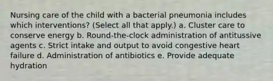 Nursing care of the child with a bacterial pneumonia includes which interventions? (Select all that apply.) a. Cluster care to conserve energy b. Round-the-clock administration of antitussive agents c. Strict intake and output to avoid congestive heart failure d. Administration of antibiotics e. Provide adequate hydration