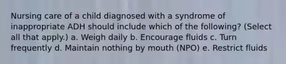 Nursing care of a child diagnosed with a syndrome of inappropriate ADH should include which of the following? (Select all that apply.) a. Weigh daily b. Encourage fluids c. Turn frequently d. Maintain nothing by mouth (NPO) e. Restrict fluids