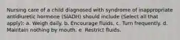 Nursing care of a child diagnosed with syndrome of inappropriate antidiuretic hormone (SIADH) should include (Select all that apply): a. Weigh daily. b. Encourage fluids. c. Turn frequently. d. Maintain nothing by mouth. e. Restrict fluids.