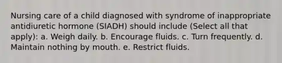 Nursing care of a child diagnosed with syndrome of inappropriate antidiuretic hormone (SIADH) should include (Select all that apply): a. Weigh daily. b. Encourage fluids. c. Turn frequently. d. Maintain nothing by mouth. e. Restrict fluids.