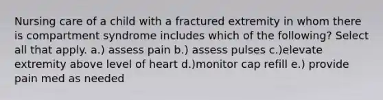 Nursing care of a child with a fractured extremity in whom there is compartment syndrome includes which of the following? Select all that apply. a.) assess pain b.) assess pulses c.)elevate extremity above level of heart d.)monitor cap refill e.) provide pain med as needed