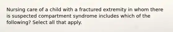 Nursing care of a child with a fractured extremity in whom there is suspected compartment syndrome includes which of the following? Select all that apply.