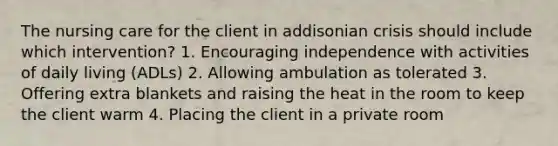 The nursing care for the client in addisonian crisis should include which intervention? 1. Encouraging independence with activities of daily living (ADLs) 2. Allowing ambulation as tolerated 3. Offering extra blankets and raising the heat in the room to keep the client warm 4. Placing the client in a private room