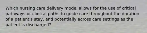 Which nursing care delivery model allows for the use of critical pathways or clinical paths to guide care throughout the duration of a patient's stay, and potentially across care settings as the patient is discharged?