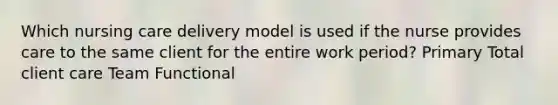 Which nursing care delivery model is used if the nurse provides care to the same client for the entire work period? Primary Total client care Team Functional