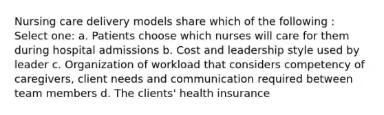 Nursing care delivery models share which of the following : Select one: a. Patients choose which nurses will care for them during hospital admissions b. Cost and leadership style used by leader c. Organization of workload that considers competency of caregivers, client needs and communication required between team members d. The clients' health insurance