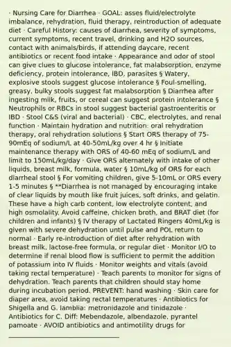 · Nursing Care for Diarrhea · GOAL: asses fluid/electrolyte imbalance, rehydration, fluid therapy, reintroduction of adequate diet · Careful History: causes of diarrhea, severity of symptoms, current symptoms, recent travel, drinking and H2O sources, contact with animals/birds, if attending daycare, recent antibiotics or recent food intake · Appearance and odor of stool can give clues to glucose intolerance, fat malabsorption, enzyme deficiency, protein intolerance, IBD, parasites § Watery, explosive stools suggest glucose intolerance § Foul-smelling, greasy, bulky stools suggest fat malabsorption § Diarrhea after ingesting milk, fruits, or cereal can suggest protein intolerance § Neutrophils or RBCs in stool suggest bacterial gastroenteritis or IBD · Stool C&S (viral and bacterial) · CBC, electrolytes, and renal function · Maintain hydration and nutrition: oral rehydration therapy, oral rehydration solutions § Start ORS therapy of 75-90mEq of sodium/L at 40-50mL/kg over 4 hr § Initiate maintenance therapy with ORS of 40-60 mEq of sodium/L and limit to 150mL/kg/day · Give ORS alternately with intake of other liquids, breast milk, formula, water § 10mL/kg of ORS for each diarrheal stool § For vomiting children, give 5-10mL or ORS every 1-5 minutes § **Diarrhea is not managed by encouraging intake of clear liquids by mouth like fruit juices, soft drinks, and gelatin. These have a high carb content, low electrolyte content, and high osmolality. Avoid caffeine, chicken broth, and BRAT diet (for children and infants) § IV therapy of Lactated Ringers 40mL/kg is given with severe dehydration until pulse and POL return to normal · Early re-introduction of diet after rehydration with breast milk, lactose-free formula, or regular diet · Monitor I/O to determine if renal blood flow is sufficient to permit the addition of potassium into IV fluids · Monitor weights and vitals (avoid taking rectal temperature) · Teach parents to monitor for signs of dehydration. Teach parents that children should stay home during incubation period. PREVENT: hand washing · Skin care for diaper area, avoid taking rectal temperatures · Antibiotics for Shigella and G. lamblia: metronidazole and tinidazole · Antibiotics for C. Diff: Mebendazole, albendazole, pyrantel pamoate · AVOID antibiotics and antimotility drugs for __________________________________