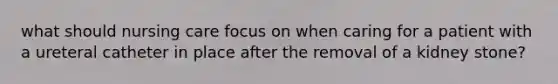 what should nursing care focus on when caring for a patient with a ureteral catheter in place after the removal of a kidney stone?