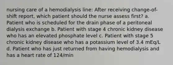 nursing care of a hemodialysis line: After receiving change-of-shift report, which patient should the nurse assess first? a. Patient who is scheduled for the drain phase of a peritoneal dialysis exchange b. Patient with stage 4 chronic kidney disease who has an elevated phosphate level c. Patient with stage 5 chronic kidney disease who has a potassium level of 3.4 mEq/L d. Patient who has just returned from having hemodialysis and has a heart rate of 124/min