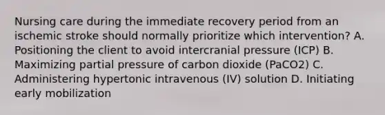 Nursing care during the immediate recovery period from an ischemic stroke should normally prioritize which intervention? A. Positioning the client to avoid intercranial pressure (ICP) B. Maximizing partial pressure of carbon dioxide (PaCO2) C. Administering hypertonic intravenous (IV) solution D. Initiating early mobilization