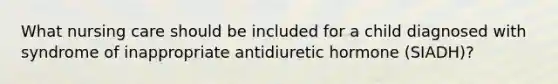 What nursing care should be included for a child diagnosed with syndrome of inappropriate antidiuretic hormone (SIADH)?